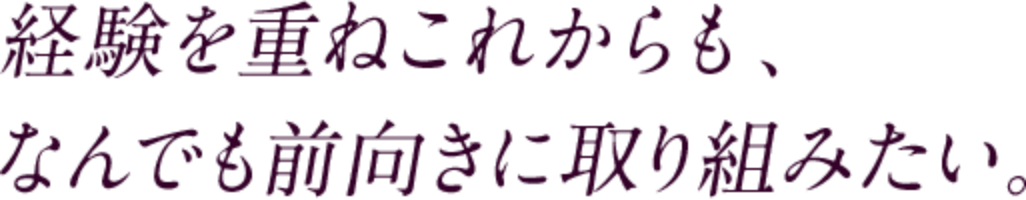 経験を重ねこれからも、なんでも前向きに取り組みたい。