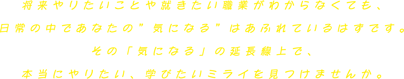 将来やりたいことや就きたい職業がわからなくても、日常の中であなたの”好き”はあふれているはずです。その「好きな気持ち」の延長線上で、本当にやりたい、学びたいミライを見つけませんか。