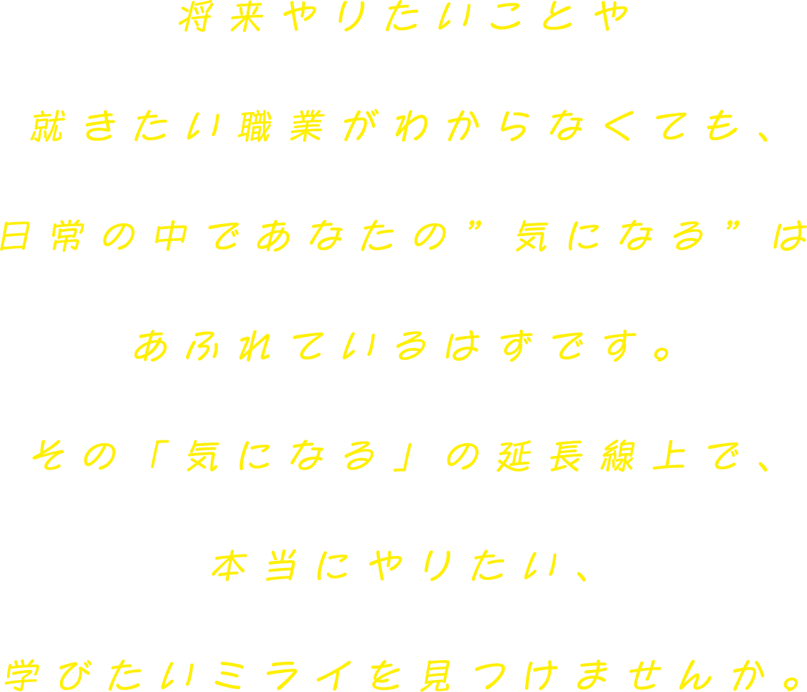 将来やりたいことや就きたい職業がわからなくても、日常の中であなたの”好き”はあふれているはずです。その「好きな気持ち」の延長線上で、本当にやりたい、学びたいミライを見つけませんか。