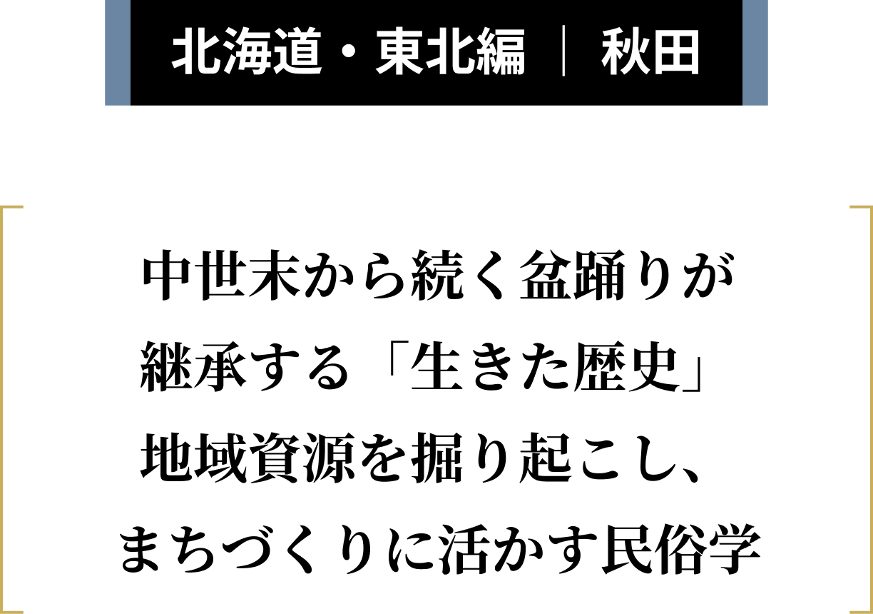 北海道・東北編 ｜ 秋田 中世末から続く盆踊りが継承する「生きた歴史」地域資源を掘り起こし、まちづくりに活かす民俗学