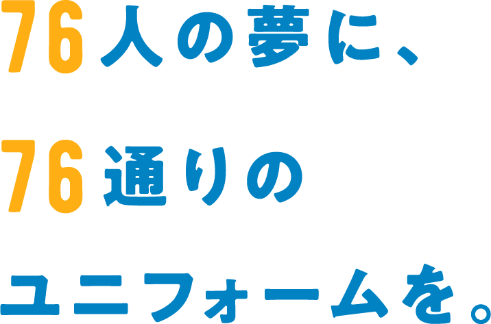 76人の夢に、76通りのユニフォームを。