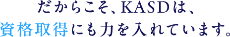 だからこそ、KASDは、資格取得にも力を入れています。