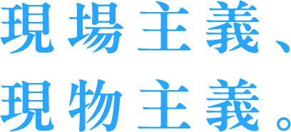 現場主義、現物主義。