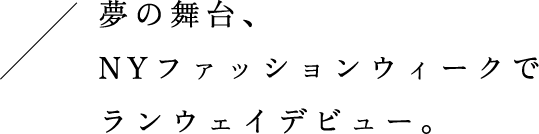 夢の舞台、NYファッションウィークでランウェイデビュー。