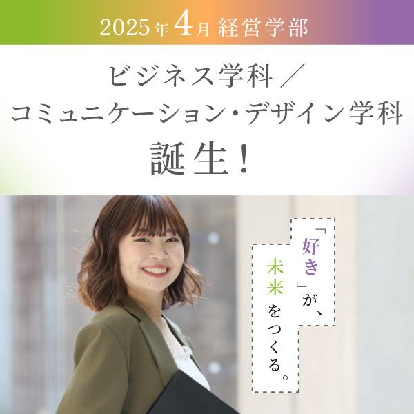 2025年4月 経営学部 ビジネス学科／コミュニケーション・デザイン学科誕生！