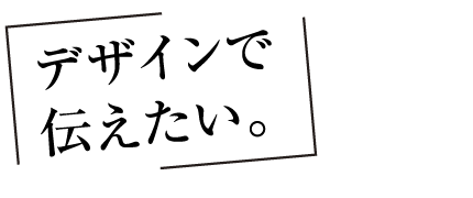 デザインで伝えたい。