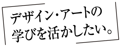 デザイン・アートの学びを活かしたい。