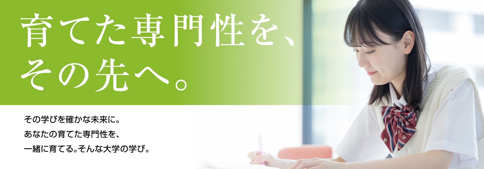 育てた専門性を、その先へ。その学びを確かな未来に。あなたの育てた専門性を、一緒に育てる。そんな大学の学び。