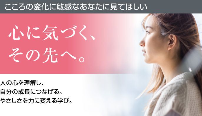 こころの変化に敏感なあなたに見てほしい 心に気づく、その先へ。人の心を理解し、自分の成長につなげる。やさしさを力に変える学び。