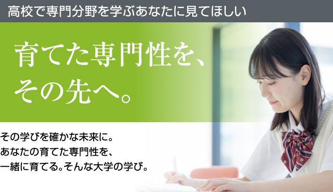 高校で専門分野を学ぶあなたに見てほしい 育てた専門性を、その先へ。その学びを確かな未来に。あなたの育てた専門性を、一緒に育てる。そんな大学の学び。