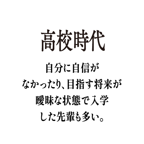 高校時代 - 自分に自信がなかったり、目指す将来が曖昧な状態で入学した先輩も多い。