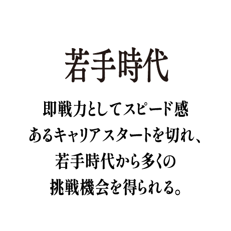 若手時代 - 即戦力としてスピード感あるキャリアスタートを切れ、若手時代から多くの挑戦機会を得られる。