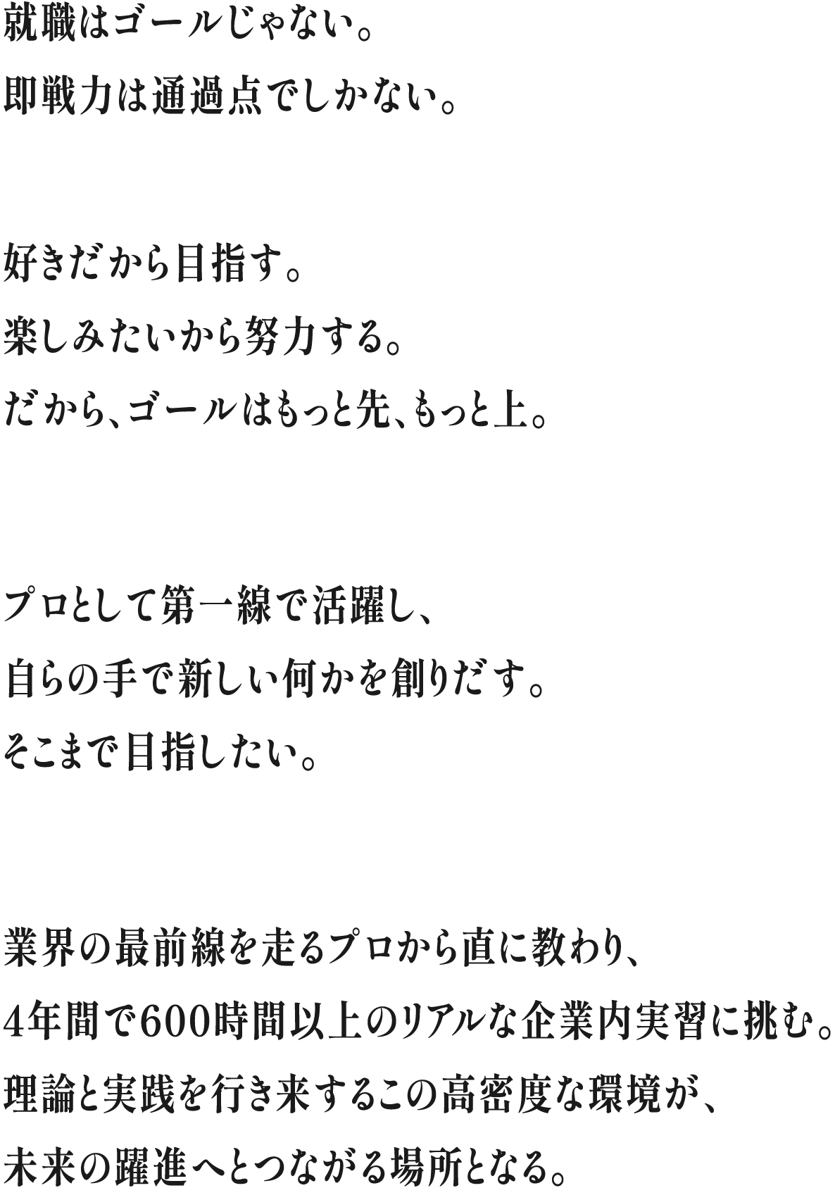 就職はゴールじゃない。即戦力は通過点でしかない。好きだから目指す。楽しみたいから努力する。だから、ゴールはもっと先、もっと上。プロとして第一線で活躍し、自らの手で新しい何かを創りだす。そこまで目指したい。業界の最前線を走るプロから直に教わり、4年間で600時間以上のリアルな企業内実習に挑む。理論と実践を行き来するこの高密度な環境が、未来の躍進へとつながる場所となる。