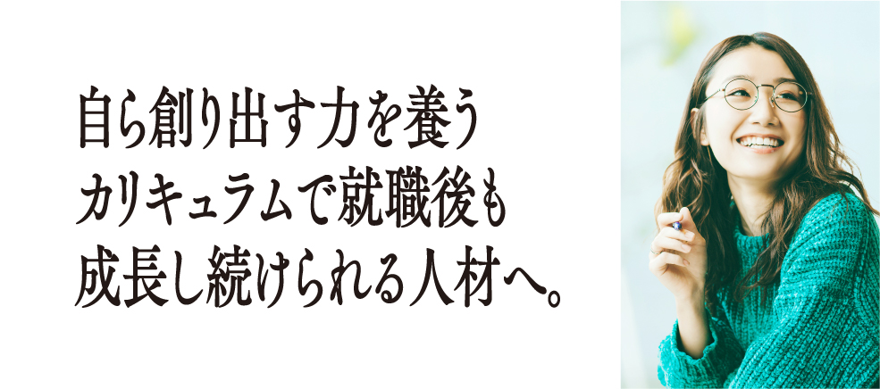 自ら創り出す力を養うカリキュラムで就職後も成長し続けられる人材へ。