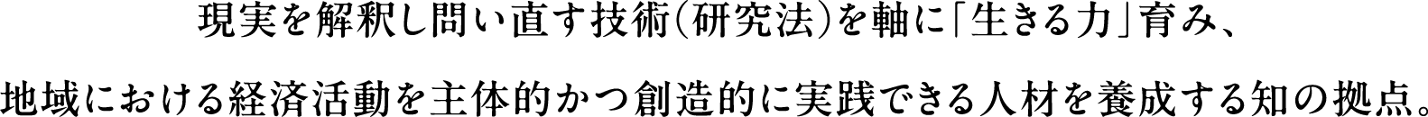 現実を解釈し問い直す技術（研究法）を軸に「生きる力」育み、地域における経済活動を主体的かつ創造的に実践できる人材を養成する知の拠点。